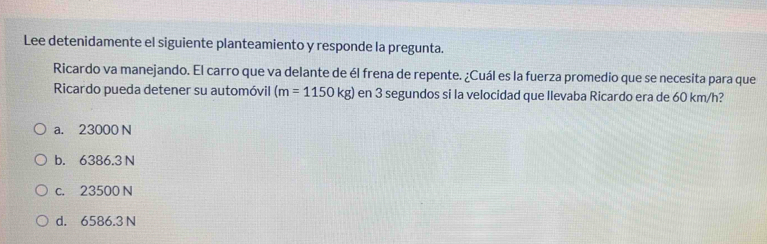 Lee detenidamente el siguiente planteamiento y responde la pregunta.
Ricardo va manejando. El carro que va delante de él frena de repente. ¿Cuál es la fuerza promedio que se necesita para que
Ricardo pueda detener su automóvil (m=1150kg) en 3 segundos si la velocidad que llevaba Ricardo era de 60 km/h?
a. 23000 N
b. 6386.3 N
c. 23500 N
d. 6586.3 N