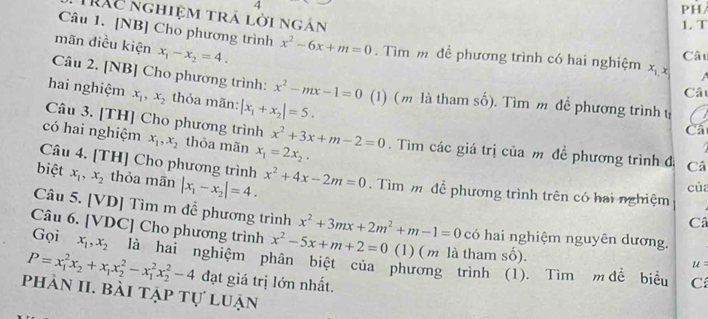 PH/
Trác nghiệm trả lời ngán
1. T
mãn điều kiện x_1-x_2=4.
Câu 1. [NB] Cho phương trình x^2-6x+m=0.  Tìm m để phương trình có hai nghiệm x_1,,
Câu
Câu 2. [NB] Cho phương trình: x^2-mx-1=0 (1) (m là tham số). Tìm m để phương trình t
Câu
hai nghiệm x_1,x_2 thỏa mãn: |x_1+x_2|=5.
Ca
có hai nghiệm x_1,x_2 thỏa mãn x_1=2x_2.
Câu 3. [TH] Cho phương trình x^2+3x+m-2=0. Tìm các giá trị của m để phương trình đá Câ
Câu 4. [TH] Cho phương trình Câ
biệt x_1,x_2 thỏa mãn |x_1-x_2|=4. x^2+4x-2m=0. Tìm m để phương trình trên có hai nghiệm
của
Câu 5. [VD] Tìm m để phương trình x^2+3mx+2m^2+m-1=0 có hai nghiệm nguyên dương.
Câu 6. [VD ( ] Cho phương trình x^2-5x+m+2=0 (1) ( m là tham số).
Gọi x_1,x_2 là hai nghiệm phân biệt của phương trình (1). Tìm m để biểu
u =
P=x_1^(2x_2)+x_1x_2^2-x_1^2x_2^2-4 đạt giá trị lớn nhất. C
phản II. bài tập tự luận