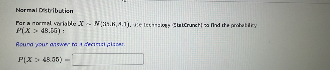 Normal Distribution 
For a normal variable Xsim N(35.6,8.1) , use technology (StatCrunch) to find the probability
P(X>48.55) : 
Round your answer to 4 decimal places.
P(X>48.55)=□