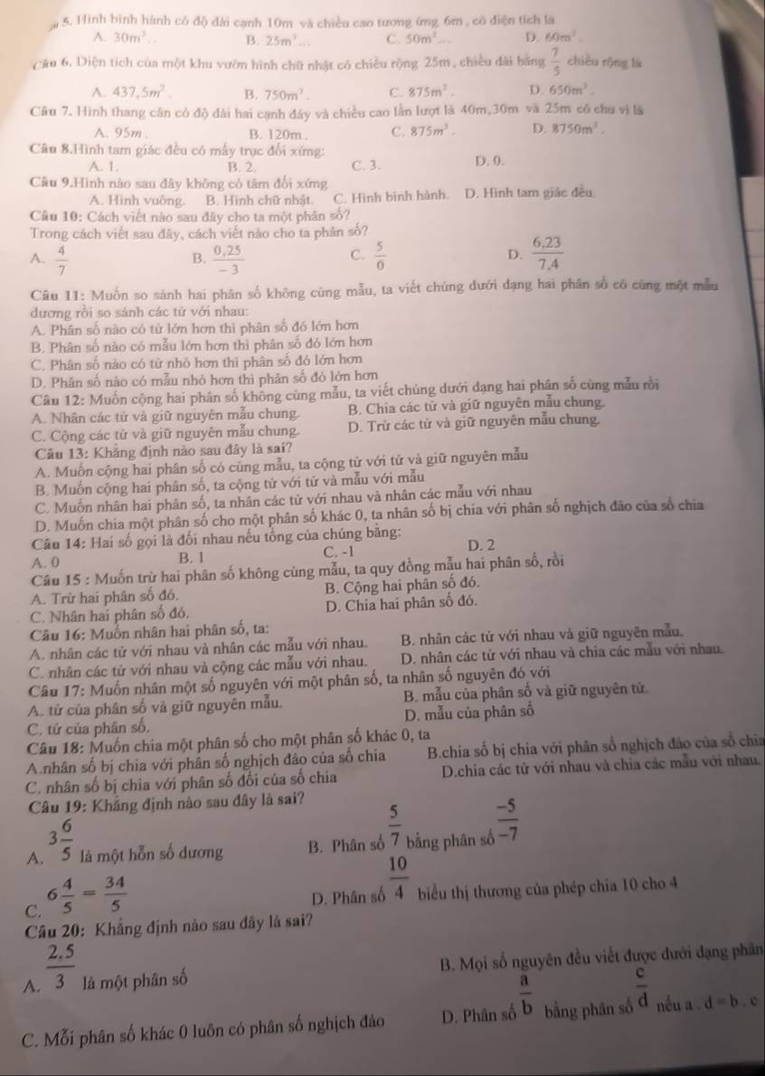 Hình bình hành có độ đài cạnh 10m và chiều cao tương ứng 6m , có điện tích là
A. 30m^3.. B. 25m^2... C. 50m^1... D. 60m^2.
Cầu 6. Diện tích của một khu vườn hình chữ nhật có chiều rộng 25m , chiều đài bằng  7/5  chiều rộng là
A. 437,5m^2. B. 750m^2. C. 875m^3. D. 650m^2.
Câu 7. Hình thang cân có độ dài hai canh đây và chiều cao lằn lượt là 40m,30m và 25m có chu vì là
A. 95m B. 120m . C. 875m^2. D. 8750m^3.
Câu 8.Hình tam giác đều có mấy trục đối xứng: D. 0.
A. 1. B. 2. C. 3.
Câu 9.Hình nào sau đây không có tâm đổi xứng
A. Hình vuông. B. Hình chữ nhật. C. Hình bình hành. D. Hình tam giác đều
Câu 10: Cách viết nào sau đây cho ta một phân số?
Trong cách viết sau đây, cách viết nào cho ta phản số?
A.  4/7   (0,25)/-3   5/0  D.  (6.23)/7.4 
B.
C.
Câu 11: Muốn so sánh hai phân số không cùng mẫu, ta viết chúng dưới dạng hai phân số có cùng một mẫu
đương rồi so sánh các tử với nhau:
A. Phân số nào có tử lớn hơn thì phân số đó lớn hơn
B. Phân số nào có mẫu lớn hơn thì phân số đó lớn hơn
C. Phân số nào có tử nhỏ hơn thì phân số đó lớn hơn
D. Phân số nào có mẫu nhỏ hơn thì phân số đó lớn hơn
Câu 12: Muốn cộng hai phân số không cùng mẫu, ta viết chúng dưới dạng hai phân số cùng mẫu rồi
A. Nhân các tử và giữ nguyên mẫu chung. B. Chia các tử và giữ nguyên mẫu chung.
C. Cộng các tử và giữ nguyên mẫu chung. D. Trừ các tử và giữ nguyên mẫu chung.
Câu 13: Khẳng định nào sau đây là sai?
A. Muốn cộng hai phân số có cùng mẫu, ta cộng tử với tử và giữ nguyên mẫu
B. Muốn cộng hai phân số, ta cộng tử với tử và mẫu với mẫu
C. Muốn nhân hai phân số, ta nhân các từ với nhau và nhân các mẫu với nhau
D. Muốn chia một phân số cho một phân số khác 0, ta nhân số bị chia với phân số nghịch đảo của số chia
Câu 14: Hai số gọi là đối nhau nếu tổng của chúng bằng: D. 2
A. 0 B. 1 C. -1
Câu 15 : Muốn trừ hai phân số không cùng mẫu, ta quy đồng mẫu hai phân số, rồi
A. Trừ hai phân số đó. B. Cộng hai phân số đó.
C. Nhân hai phân số đó, D. Chia hai phân số đó.
Câu 16: Muốn nhân hai phân số, ta:
A. nhân các tử với nhau và nhân các mẫu với nhau. B. nhân các tử với nhau và giữ nguyên mẫu.
C. nhân các tử với nhau và cộng các mẫu với nhau. D. nhân các từ với nhau và chia các mẫu với nhau.
Câu 17: Muốn nhân một số nguyên với một phân số, ta nhân số nguyên đó với
A. tử của phân số và giữ nguyên mẫu. B. mẫu của phân số và giữ nguyên tử
C. tử của phân số. D. mẫu của phân số
Câu 18: Muốn chia một phân số cho một phân số khác 0, ta
A.nhân số bị chia với phân số nghịch đảo của số chia  B.chia số bị chia với phân số nghịch đảo của số chia
C. nhân số bị chia với phân số đối của số chia  D.chia các tử với nhau và chia các mẫu với nhau.
Câu 19: Khẳng định nào sau đây là sai?
A. 3 6/5  là một hỗn số dương B. Phân số  5/7  bằng phân số  (-5)/-7 
C. 6 4/5 = 34/5 
D. Phân số  10/4  biểu thị thương của phép chia 10 cho 4
Câu 20: Khẳng định nào sau đây là sai?
A.  (2.5)/3  là một phân số B. Mọi số nguyên đều viết được dưới đạng phân
C. Mỗi phân số khác 0 luôn có phân số nghịch đảo D. Phân số  a/b  bằng phân số  c/d  nếu a . d=b. c