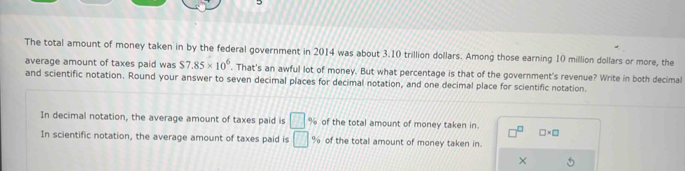 The total amount of money taken in by the federal government in 2014 was about 3.10 trillion dollars. Among those earning 10 million dollars or more, the 
average amount of taxes paid was $7.85* 10^6. That's an awful lot of money. But what percentage is that of the government's revenue? Write in both decimal 
and scientific notation. Round your answer to seven decimal places for decimal notation, and one decimal place for scientific notation. 
In decimal notation, the average amount of taxes paid is □ % of the total amount of money taken in. - □ * □
In scientific notation, the average amount of taxes paid is □ % of the total amount of money taken in. 
×