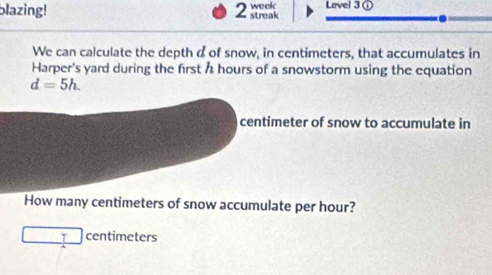 blazing! 2 streak week Level 3① 
We can calculate the depth a of snow, in centimeters, that accumulates in 
Harper's yard during the first h hours of a snowstorm using the equation
d=5h.
centimeter of snow to accumulate in 
How many centimeters of snow accumulate per hour?
T centimeters