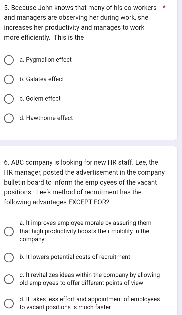 Because John knows that many of his co-workers *
and managers are observing her during work, she
increases her productivity and manages to work
more efficiently. This is the
a. Pygmalion effect
b. Galatea effect
c. Golem effect
d. Hawthorne effect
6. ABC company is looking for new HR staff. Lee, the
HR manager, posted the advertisement in the company
bulletin board to inform the employees of the vacant
positions. Lee's method of recruitment has the
following advantages EXCEPT FOR?
a. It improves employee morale by assuring them
that high productivity boosts their mobility in the
company
b. It lowers potential costs of recruitment
c. It revitalizes ideas within the company by allowing
old employees to offer different points of view
d. It takes less effort and appointment of employees
to vacant positions is much faster