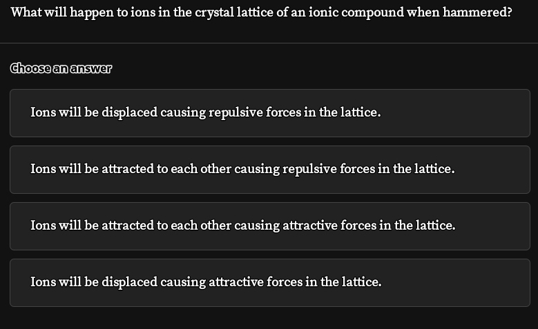 What will happen to ions in the crystal lattice of an ionic compound when hammered?
Choose an answer
Ions will be displaced causing repulsive forces in the lattice.
Ions will be attracted to each other causing repulsive forces in the lattice.
Ions will be attracted to each other causing attractive forces in the lattice.
Ions will be displaced causing attractive forces in the lattice.