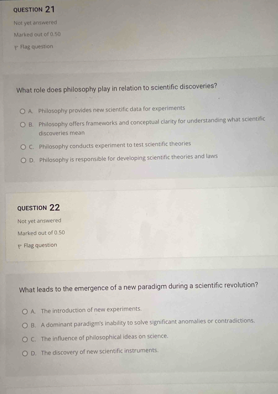 Not yet answered
Marked out of 0.50
Flag question
What role does philosophy play in relation to scientific discoveries?
A. Philosophy provides new scientific data for experiments
B. Philosophy offers frameworks and conceptual clarity for understanding what scientific
discoveries mean
C. Philosophy conducts experiment to test scientific theories
D. Philosophy is responsible for developing scientific theories and laws
QUESTION 22
Not yet answered
Marked out of 0.50
Flag question
What leads to the emergence of a new paradigm during a scientific revolution?
A. The introduction of new experiments.
B. A dominant paradigm's inability to solve significant anomalies or contradictions.
C. The influence of philosophical ideas on science.
D. The discovery of new scientific instruments.