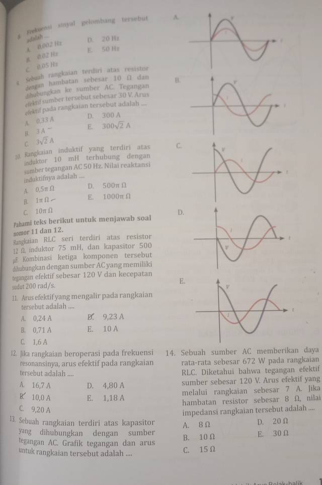 a Frekuensi sinyal gelombang tersebut A
A. 0,002 Hz adalsh ... D. 20 Hz
E. 50 Hz
C. 0.05 Hz B. 0.02 Hz
g Sebuah rangkaian terdiri atas resistor
dengan hambatan sebesar 10 Ω dan B
dihubungkan ke sumber AC. Tegangan
efektif sumber tersebut sebesar 30 V. Arus
efektif pada rangkaian tersebut adalah
A 0,33 A
D. 300 A
B. 3A^- E. 300sqrt(2)A
C. 3sqrt(2)A
1(). Rangkaian induktif yang terdiri atas C.
induktor 10 mH terhubung dengan
sumber tegangan AC 50 Hz. Nilai reaktansi
induktifnya adalah ....
A. 0,5πΩ D. 500πΩ
B. 1πΩ E. 1000π Ω
C. 10πΩ
nomor 11 dan 12. Pahami teks berikut untuk menjawab soal D.
Rangkaian RLC seri terdiri atas resistor
12 Ω induktor 75 mH, dan kapasitor 500
μE Kombinasi ketiga komponen tersebut
dihubungkan dengan sumber AC yang memiliki
tegangan efektif sebesar 120 V dan kecepatan
sudut 200 rad/s. 
11. Arus efektif yang mengalir pada rangkaian
tersebut adalah ....
A. 0,24 A B. 9,23 A
B. 0,71 A E. 10 A
C. 1,6 A
12. Jika rangkaian beroperasi pada frekuensi 14. Sebuah sumber AC memberikan daya
resonansinya, arus efektif pada rangkaian rata-rata sebesar 672 W pada rangkaian
tersebut adalah .... RLC. Diketahui bahwa tegangan efektif
A. 16,7 A D. 4,80 A sumber sebesar 120 V. Arus efektif yang
B. 10,0 A E. 1,18 A melalui rangkaian sebesar 7 A. Jika
hambatan resistor sebesar 8 Ω, nilai
C. 9,20 A
impedansi rangkaian tersebut adalah ....
13. Sebuah rangkaian terdiri atas kapasitor A. 8 Ω D. 20 Ω
yang dihubungkan dengan sumber
tegangan AC. Grafik tegangan dan arus B. 10 Ω E. 30 Ω
untuk rangkaian tersebut adalah .... C. 15Ω
halik