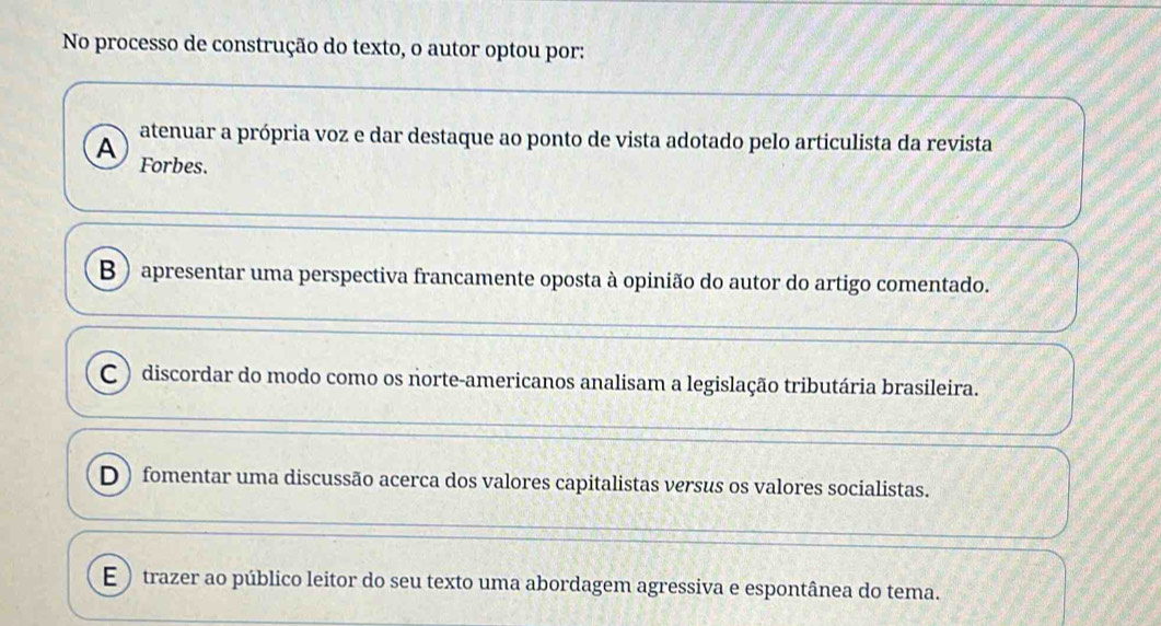 No processo de construção do texto, o autor optou por:
atenuar a própria voz e dar destaque ao ponto de vista adotado pelo articulista da revista
A Forbes.
B ) apresentar uma perspectiva francamente oposta à opinião do autor do artigo comentado.
C ) discordar do modo como os norte-americanos analisam a legislação tributária brasileira.
D) fomentar uma discussão acerca dos valores capitalistas versus os valores socialistas.
E trazer ao público leitor do seu texto uma abordagem agressiva e espontânea do tema.