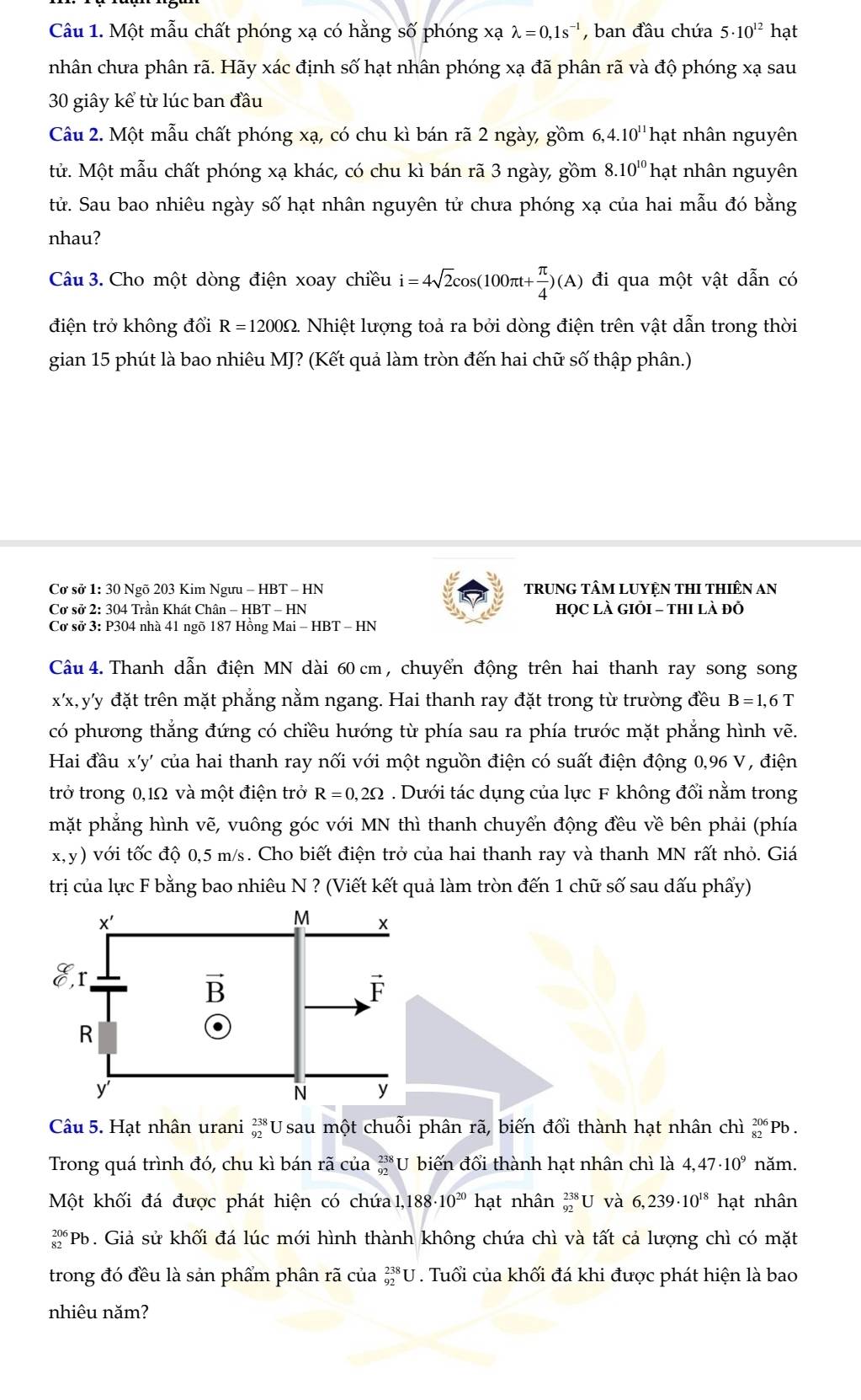 Một mẫu chất phóng xạ có hằng số phóng xạ lambda =0,1s^(-1) , ban đầu chứa 5· 10^(12) hạt
nhân chưa phân rã. Hãy xác định số hạt nhân phóng xạ đã phân rã và độ phóng xạ sau
30 giây kể từ lúc ban đầu
Câu 2. Một mẫu chất phóng xạ, có chu kì bán rã 2 ngày, gồm 6, ,4.10^(11)ha it nhân nguyên
tử. Một mẫu chất phóng xạ khác, có chu kì bán rã 3 ngày, gồm 8.10^(10) hạt nhân nguyên
tử. Sau bao nhiêu ngày số hạt nhân nguyên tử chưa phóng xạ của hai mẫu đó bằng
nhau?
Câu 3. Cho một dòng điện xoay chiều i=4sqrt(2)cos (100π t+ π /4 )(A) đi qua một vật dẫn có
điện trở không đổi R=1200Omega - Nhiệt lượng toả ra bởi dòng điện trên vật dẫn trong thời
gian 15 phút là bao nhiêu MJ? (Kết quả làm tròn đến hai chữ số thập phân.)
Cơ sở 1: 30 Ngõ 203 Kim Ngưu - HBT - HN tRUNG TÂM LUYỆN THI THIÊN AN
Cơ sở 2: 304 Trần Khát Chân - HBT - HN họC LÀ GIỏI - tHI là đỗ
Cơ sở 3: P304 nhà 41 ngõ 187 Hồng Mai - HBT - HN
Câu 4. Thanh dẫn điện MN dài 60 cm , chuyển động trên hai thanh ray song song
x'x,y'y đặt trên mặt phẳng nằm ngang. Hai thanh ray đặt trong từ trường đều B=1,6T
có phương thẳng đứng có chiều hướng từ phía sau ra phía trước mặt phẳng hình vẽ.
Hai đầu x'y' của hai thanh ray nối với một nguồn điện có suất điện động 0,96 V, điện
trở trong 0,1Ω và một điện trở R = 0,2Ω . Dưới tác dụng của lực F không đổi nằm trong
mặt phẳng hình vẽ, vuông góc với MN thì thanh chuyển động đều về bên phải (phía
x,y) với tốc độ 0,5 m/s. Cho biết điện trở của hai thanh ray và thanh MN rất nhỏ. Giá
trị của lực F bằng bao nhiêu N ? (Viết kết quả làm tròn đến 1 chữ số sau dấu phẩy)
x'
M x
y° r
vector B
vector F
R
.
y
N y
Câu 5. Hạt nhân urani beginarrayr 238 92endarray U sau một chuỗi phân rã, biến đổi thành hạt nhân chì _(82)^(206)Pb
Trong quá trình đó, chu kì bán rã của  238/92  U biến đổi thành hạt nhân chì là 4,47· 10^9 năm.
Một khối đá được phát hiện có chứa 1,188· 10^(20) hạt nhân _(92)^(238)U và 6,239· 10^(18) hạt nhân
beginarrayr 206 82endarray *Pb. Giả sử khối đá lúc mới hình thành không chứa chì và tất cả lượng chì có mặt
trong đó đều là sản phẩm phân rã của _(92)^(238)U. Tuổi của khối đá khi được phát hiện là bao
nhiêu năm?