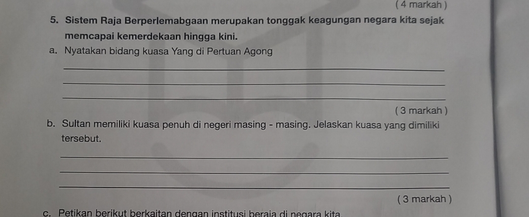 ( 4 markah ) 
5. Sistem Raja Berperlemabgaan merupakan tonggak keagungan negara kita sejak 
memcapai kemerdekaan hingga kini. 
a. Nyatakan bidang kuasa Yang di Pertuan Agong 
_ 
_ 
_ 
( 3 markah ) 
b. Sultan memiliki kuasa penuh di negeri masing - masing. Jelaskan kuasa yang dimiliki 
tersebut. 
_ 
_ 
_ 
( 3 markah ) 
c. Petikan berikut berkaitan dengan institusi beraia di negara kita