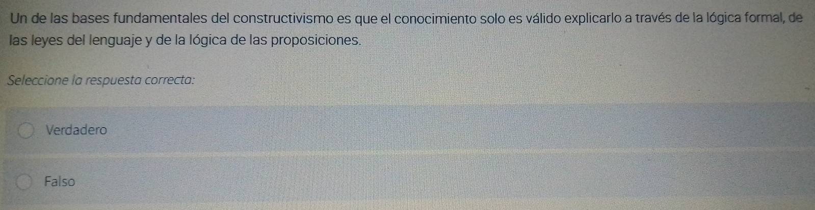 Un de las bases fundamentales del constructivismo es que el conocimiento solo es válido explicarlo a través de la lógica formal, de
las leyes del lenguaje y de la lógica de las proposiciones.
Seleccione la respuesta correcta:
Verdadero
Falso