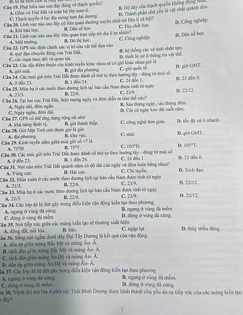 từ đã biển chất bị tháy dor
Câu 19. Phát biểu nào sau dây đúng về thạch quyển?
A. Gồm vỏ Trải Đất và toàn bộ lớp man-ti. B. Độ dày của thạch quyền không đồng nhán
D. Thành phần chủ yếu là vật chất quánh déo.
C. Thạch quyển ở lục địa mông hơn đại dương.
Câu 20. Lĩnh vực nào sau đây có liên quan thường xuyên nhất tới Địa lI xã hội?
A. Khí hậu học. B. Dân số học. C. Địa chất học. D. Công nghiệp.
Cầu 21, Lĩnh vực nào sau đây liên quan trực tiếp tới địa lí tự nhiên?
A. Môi trường. B. Đô thị học. C. Công nghiệp. D. Dân số học.
Câu 22. GPS xác định chính xác vị trí của vật thể dựa vào
A. quỹ đạo chuyển động của Trái Đất. B hệ thống các vệ tinh nhân tạo.
C. các trạm theo dõi và quan sát. D. thiết bị xử lí thông tin vật thế.
Câu 23. Các địa điểm thuộc các kinh tuyển khác nhau sẽ có giờ khác nhau gọi là
A. giờ múi. B. giờ địa phương. C. giờ quốc tế. D. giờ GMT.
Câu 24. Các múi giờ trên Trái Đất được đánh số thứ tự theo hướng tây - đông từ múi số
A. 0 đến 23. B. 1 dến 24. C. 24 đến 1. D. 23 đến 0.
Câu 25. Mùa hạ ở các nước theo dương lịch tại bán cầu Nam được tính từ ngày
A. 21/3. B. 22/6. C. 23/9. D. 22/12.
Câu 26. Tại hai cực Trái Đất, hiện tượng ngày và đêm diễn ra như thế nào?
A. Ngày dài, đêm ngắn. B. Sảu tháng ngày, sáu tháng đêm.
C. Ngày ngắn, đêm dài. D. Chỉ có ngày kéo dài suốt năm.
Câu 27. GPS có thể ứng dụng rộng rãi nhờ
A. khả năng định vj. B. giá thành thấp. C. công nghệ đơn giản. D. tốc độ xử lí nhanh.
Câu 28. Giờ Mặt Trời còn được gọi là giờ
A. dja phương. B. khu vực. C. múi. D. giờ GMT.
Câu 29. Kinh tuyến nằm giữa múi giờ số +7 là
A. 75°D. B. 75°T. C. 105°D. D. 105°T.
Câu 30. Các múi giờ trên Trái Đất được đánh số thứ tự theo hướng tây - đông từ múi số
A. 0 đến 23. B. 1 đến 24. C. 24 đến 1. D. 23 dến 0.
Cầu 31. Nơi nào trên Trái Đất quanh năm có độ dài của ngày và đêm luôn bằng nhau?
A. Vùng cực. B. Hai cực. C. Chí tuyển. D. Xích đạo.
Câu 32. Mùa xuân ở các nước theo dương lịch tại bán cầu Nam được tính từ ngày
A. 21/3. B. 22/6. C. 23/9.
D. 22/12.
Câu 33. Mùa hạ ở các nước theo dương lịch tại bán cầu Nam được tính từ ngày
A. 21/3. B. 22/6. C. 23/9. D. 22/12.
Câu 34. Các lớp đá bị đứt gãy trong điều kiện vận động kiến tạo theo phương
A. ngang ở vùng đá cứng. B. ngang ở vùng đá mềm.
C. đứng ở vùng đá mềm. D. đứng ở vùng đá cứng.
Jâu 35. Nơi tiếp xúc giữa các mảng kiến tạo sẽ thường xuất hiện
A. động đất, núi lửa. B. bão. C. ngập lụt. D. thủy triều dâng.
3u 36. Sống núi ngầm dưới đảy Dại Tây Dương là kết quả của vận động
A dồn ép giữa máng Bắc Mỹ và mảng Au-A.
B. tách dân giữa máng Bắc Mỹ và máng Âu- Á.
C. tách dăn giữa mảng Ấn Dộ và mảng Âu- Á.
D. đồn ép giữa mãng Ấn Dộ và mảng hat AU- A.
Su 37. Các lớp đá bị đứt gãy trong điều kiện vận động kiến tạo theo phương
A. ngang ở vùng đá cứng. B. ngang ở vùng đá mềm.
C. đứng ở vùng đá mềm D. đứng ở vùng đả cứng.
u 38. Vành đai núi lữa ở phía tây Thái Bình Dương được hình thành chủ yếu do sự tiếp xúc của các mảng kiến tạo
1đây?
2