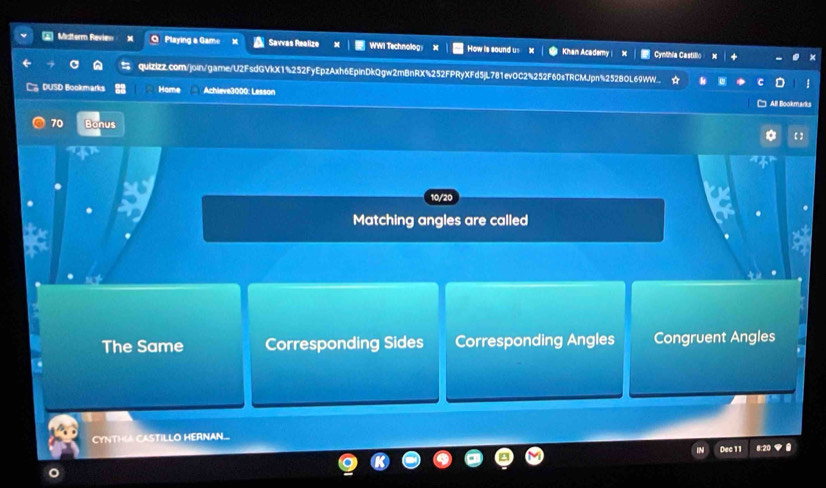 Misterrn Review Playing a Gam= Savvas Realize WWI Technolog How is sound us Khan Academy Cynthia Castillo
quizizz.com/join/gamne/U2FsdGVkX1%252FyEpzAxh6EpinDkQgw2mBnRX%252FPRyXFd5jL781evOC2%252F60sTRCMJpn%2528OL69WW
DUSD Bookmarks Home Achleve3000: Lesson
All Bookmarks
70 Bonus
10/20
Matching angles are called
The Same Corresponding Sides Corresponding Angles Congruent Angles
CYNTHA CASTILLO HERNAN.
Dec 1 1 8:20