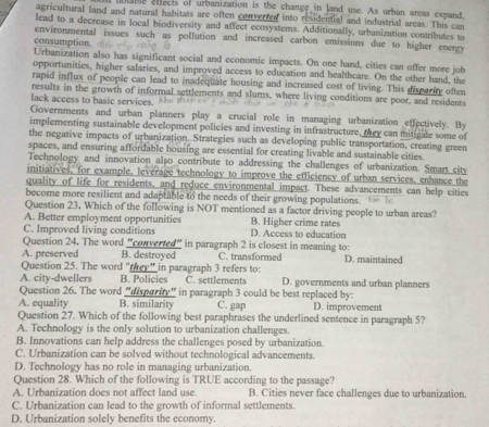 lable effects of urbanization is the change in land use. As urban areas expand,
agricultural land and natural habitats are often converted into residential and industrial areas. This can
lead to a decrease in local biodiversity and affect ecosystems. Additionally, urbanization contributes to
environmental issues such as pollution and increased carbon emissions due to higher energy
consumption,
Urbanization also has significant social and economic impacts. On one hand, cities can offer more job
opportunities, higher salaries, and improved access to education and healthcare. On the other hand, the
rapid influx of people can lead to inadequate housing and increased cost of living. This dispariy often
results in the growth of informal settlements and slums, where living conditions are poor, and residents
lack access to b a s c erv ic  .     
Governments and urban planners play a crucial role in managing urbanization effectively. By
implementing sustainable development policies and investing in infrastructure, they can mitigate some of
the negative impacts of urbanization. Strategies such as developing public transportation, creating green
spaces, and ensuring affordable housing are essential for creating livable and sustainable cities.
Technology and innovation also contribute to addressing the challenges of urbanization. Smart city
initiatives, for example, leverage technology to improve the efficiency of urban services, enhance the
quality of life for residents, and reduce environmental impact. These advancements can help cities
become more resilient and adaptable to the needs of their growing populations. 
Question 23. Which of the following is NOT mentioned as a factor driving people to urban areas?
A. Better employment opportunities B. Higher crime rates
C. Improved living conditions D. Access to education
Question 24. The word "converted" in paragraph 2 is closest in meaning to:
A. preserved B. destroyed C. transformed D. maintained
Question 25. The word "they" in paragraph 3 refers to:
A. city-dwellers B. Policies C. settlements D. governments and urban planners
Question 26. The word “disparity” in paragraph 3 could be best replaced by:
A. equality B. similarity C. gap D. improvement
Question 27. Which of the following best paraphrases the underlined sentence in paragraph 5?
A. Technology is the only solution to urbanization challenges.
B. Innovations can help address the challenges posed by urbanization.
C. Urbanization can be solved without technological advancements.
D. Technology has no role in managing urbanization.
Question 28. Which of the following is TRUE according to the passage?
A. Urbanization does not affect land use. B. Cities never face challenges due to urbanization.
C. Urbanization can lead to the growth of informal settlements.
D. Urbanization solely benefits the economy.