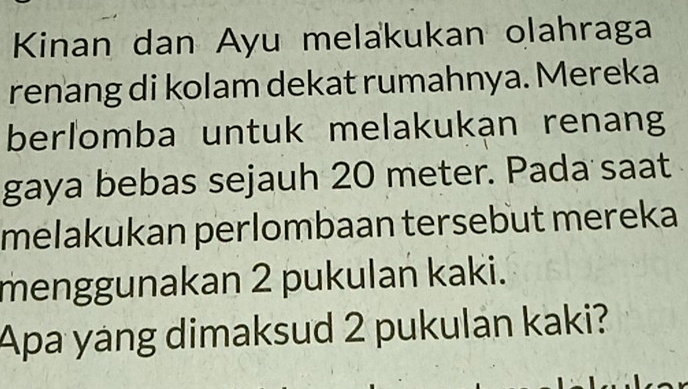 Kinan dan Ayu melakukan olahraga 
renang di kolam dekat rumahnya. Mereka 
berlomba untuk melakukan renang 
gaya bebas sejauh 20 meter. Pada saat 
melakukan perlombaan tersebut mereka 
menggunakan 2 pukulan kaki. 
Apa yang dimaksud 2 pukulán kaki?