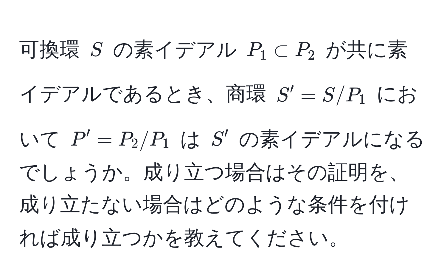 可換環 ( S ) の素イデアル ( P_1 ⊂ P_2 ) が共に素イデアルであるとき、商環 ( S' = S/P_1 ) において ( P' = P_2/P_1 ) は ( S' ) の素イデアルになるでしょうか。成り立つ場合はその証明を、成り立たない場合はどのような条件を付ければ成り立つかを教えてください。