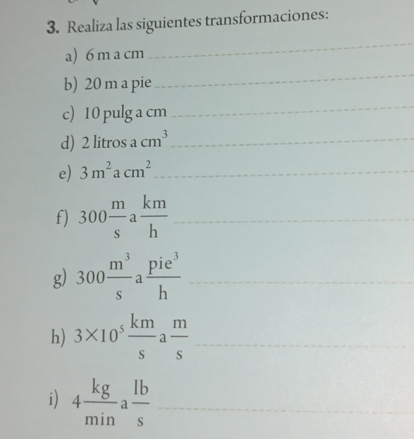 Realiza las siguientes transformaciones: 
a) 6 m a cm
_ 
b) 20 m a pie 
_ 
c) 10 pulg a cm
_ 
d) 2 litros acm^3 _ 
e) 3m^2acm^2 _ 
f) 300 m/s a km/h  _ 
g) 300 m^3/s a pie^3/h  _ 
h) 3* 10^5 km/s a m/s  _ 
i) 4 kg/min a lb/s  _