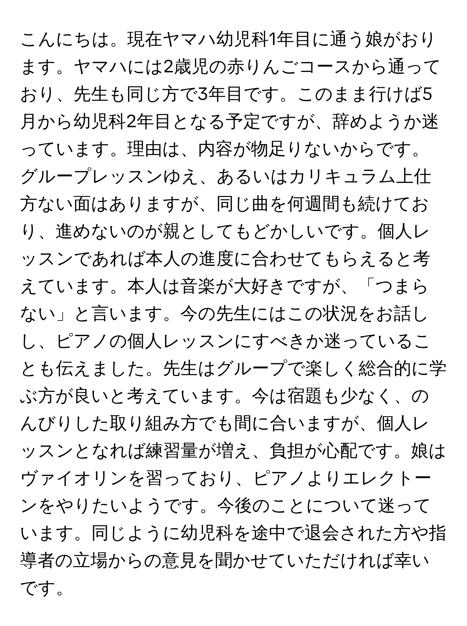 こんにちは。現在ヤマハ幼児科1年目に通う娘がおります。ヤマハには2歳児の赤りんごコースから通っており、先生も同じ方で3年目です。このまま行けば5月から幼児科2年目となる予定ですが、辞めようか迷っています。理由は、内容が物足りないからです。グループレッスンゆえ、あるいはカリキュラム上仕方ない面はありますが、同じ曲を何週間も続けており、進めないのが親としてもどかしいです。個人レッスンであれば本人の進度に合わせてもらえると考えています。本人は音楽が大好きですが、「つまらない」と言います。今の先生にはこの状況をお話しし、ピアノの個人レッスンにすべきか迷っていることも伝えました。先生はグループで楽しく総合的に学ぶ方が良いと考えています。今は宿題も少なく、のんびりした取り組み方でも間に合いますが、個人レッスンとなれば練習量が増え、負担が心配です。娘はヴァイオリンを習っており、ピアノよりエレクトーンをやりたいようです。今後のことについて迷っています。同じように幼児科を途中で退会された方や指導者の立場からの意見を聞かせていただければ幸いです。