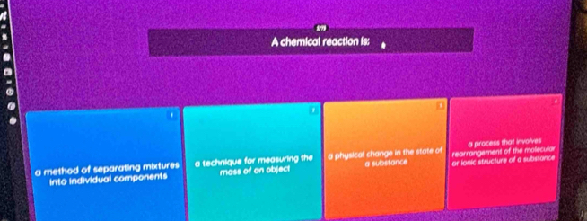 A chemical reaction is:
7
a method of separating mixtures a technique for measuring the a physical change in the state of rearrangement of the molecular a process that involves
into individual components mass of an object a substance or lonic structure of a substance