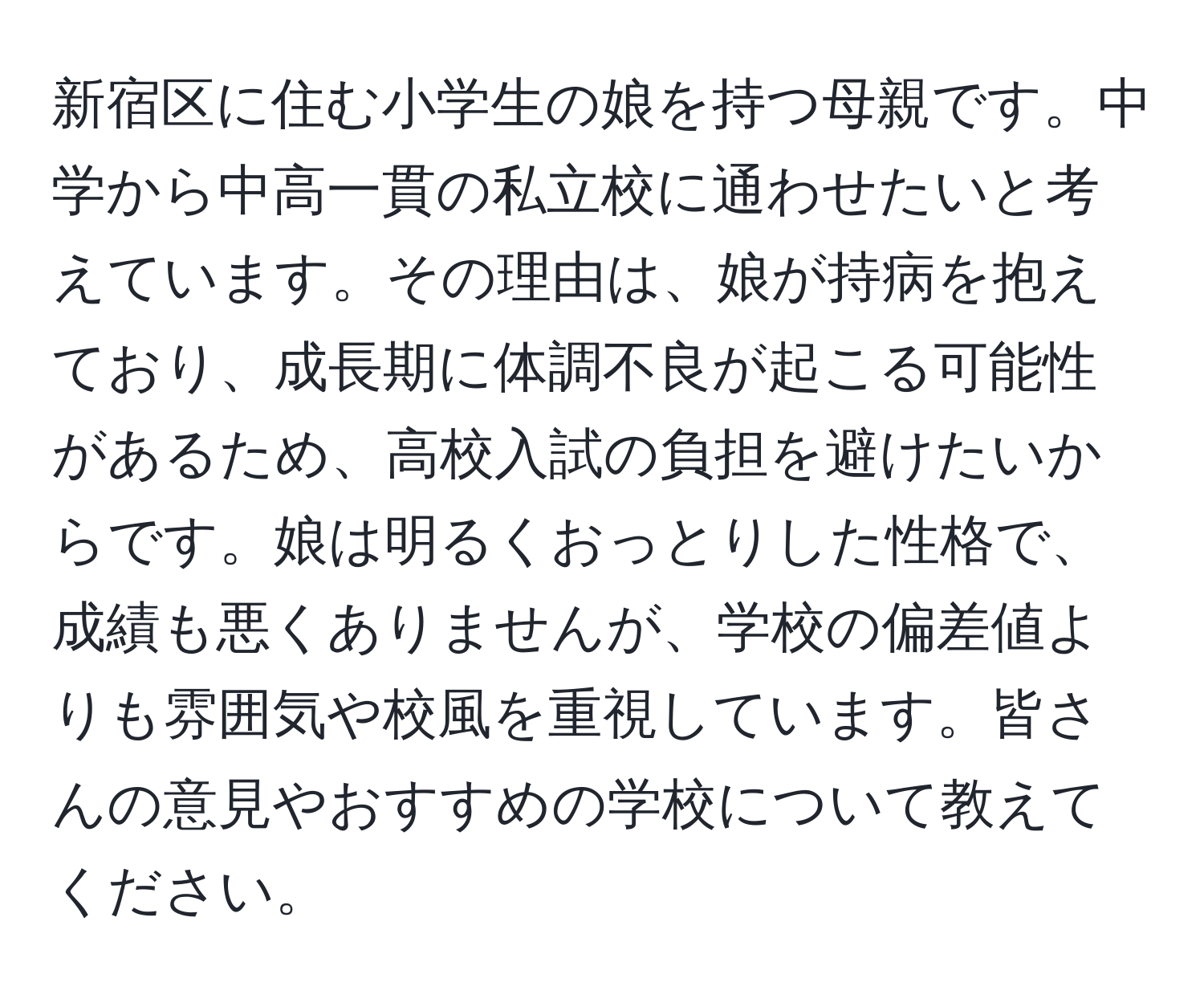 新宿区に住む小学生の娘を持つ母親です。中学から中高一貫の私立校に通わせたいと考えています。その理由は、娘が持病を抱えており、成長期に体調不良が起こる可能性があるため、高校入試の負担を避けたいからです。娘は明るくおっとりした性格で、成績も悪くありませんが、学校の偏差値よりも雰囲気や校風を重視しています。皆さんの意見やおすすめの学校について教えてください。