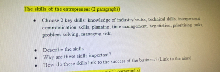 The skills of the entrepreneur (2 paragraphs) 
Choose 2 key skills: knowledge of industry/sector, technical skills, interpersonal 
communication skills, planning, time management, negotiation, prioritising tasks, 
problem solving, managing risk. 
Describe the skills 
Why are these skills important? 
How do these skills link to the success of the business? (Link to the aims) 
nerasraphs)