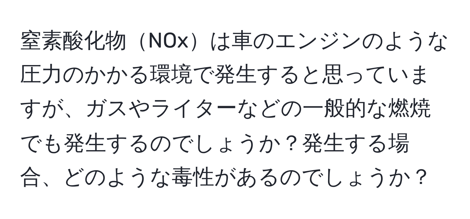 窒素酸化物NOxは車のエンジンのような圧力のかかる環境で発生すると思っていますが、ガスやライターなどの一般的な燃焼でも発生するのでしょうか？発生する場合、どのような毒性があるのでしょうか？