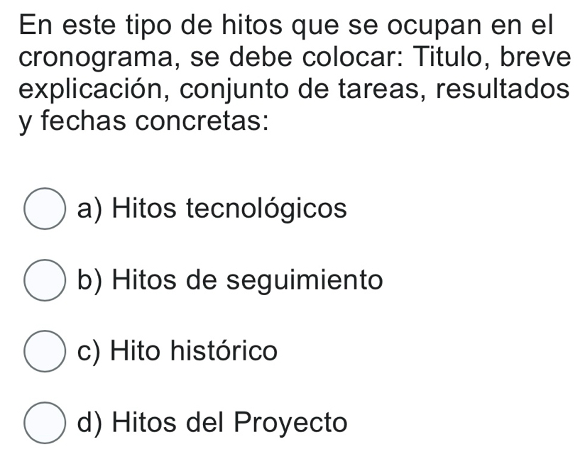 En este tipo de hitos que se ocupan en el
cronograma, se debe colocar: Titulo, breve
explicación, conjunto de tareas, resultados
y fechas concretas:
a) Hitos tecnológicos
b) Hitos de seguimiento
c) Hito histórico
d) Hitos del Proyecto