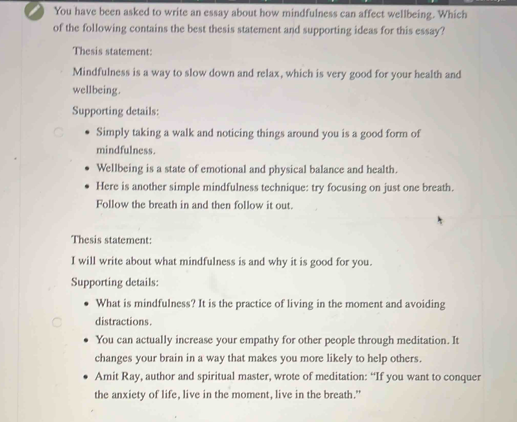 You have been asked to write an essay about how mindfulness can affect wellbeing. Which
of the following contains the best thesis statement and supporting ideas for this essay?
Thesis statement:
Mindfulness is a way to slow down and relax, which is very good for your health and
wellbeing.
Supporting details:
Simply taking a walk and noticing things around you is a good form of
mindfulness.
Wellbeing is a state of emotional and physical balance and health.
Here is another simple mindfulness technique: try focusing on just one breath.
Follow the breath in and then follow it out.
Thesis statement:
I will write about what mindfulness is and why it is good for you.
Supporting details:
What is mindfulness? It is the practice of living in the moment and avoiding
distractions.
You can actually increase your empathy for other people through meditation. It
changes your brain in a way that makes you more likely to help others.
Amit Ray, author and spiritual master, wrote of meditation: “If you want to conquer
the anxiety of life, live in the moment, live in the breath.”