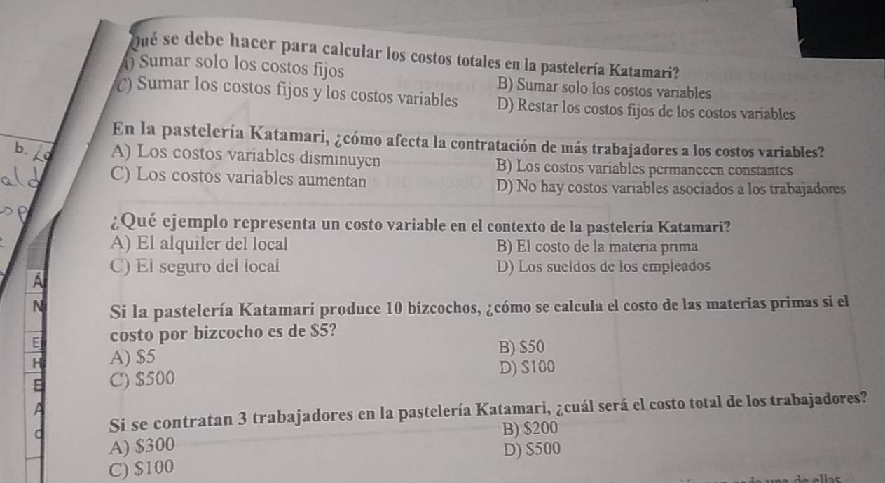 Qué se debe hacer para calcular los costos totales en la pastelería Katamari?
) Sumar solo los costos fijos
B) Sumar solo los costos variables
() Sumar los costos fijos y los costos variables D) Restar los costos fijos de los costos variables
En la pastelería Katamari, ¿cómo afecta la contratación de más trabajadores a los costos variables?
A) Los costos variables disminuyen B) Los costos variables permanccen constantes
C) Los costos variables aumentan
D) No hay costos variables asociados a los trabajadores
¿Qué ejemplo representa un costo variable en el contexto de la pastelería Katamari?
A) El alquiler del local B) El costo de la materia prima
C) El seguro del local D) Los sueldos de los empleados
A
N Si la pastelería Katamari produce 10 bizcochos, ¿cómo se calcula el costo de las materias primas si el
E costo por bizcocho es de $5?
H A) $5 B) $50
E C) $500 D) S100
a
a Si se contratan 3 trabajadores en la pastelería Katamari, ¿cuál será el costo total de los trabajadores?
B) $200
A) $300
C) $100 D) $500