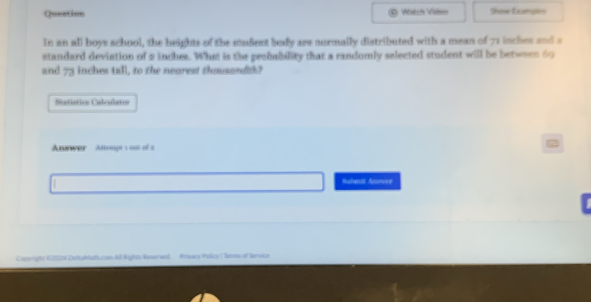 Question Watch Video Show Exangles 
In an all boys school, the heights of the stadest body are sormally distributed with a mean of 71 inches and a 
standard deviation of 2 inches. What is the probability that a randomly selected student will be between 60
and 73 inches tall, to the nearest thoussndth? 
Statístics Calculator 
Answor Attempt s out of c 
Ralene Asower 
Capwright K12004 DeltaMath com All Righty Ronerwed Prvacy Policy ( Tonns of Senxica