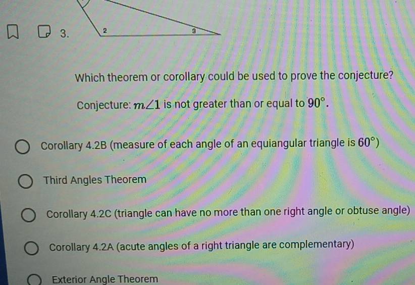 Which theorem or corollary could be used to prove the conjecture?
Conjecture: m∠ 1 is not greater than or equal to 90°.
Corollary 4.2B (measure of each angle of an equiangular triangle is 60°)
Third Angles Theorem
Corollary 4.2C (triangle can have no more than one right angle or obtuse angle)
Corollary 4.2A (acute angles of a right triangle are complementary)
Exterior Angle Theorem