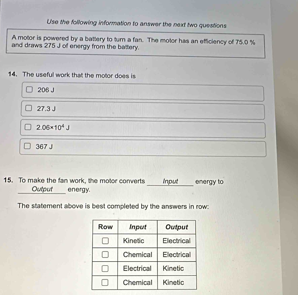 Use the following information to answer the next two questions
A motor is powered by a battery to turn a fan. The motor has an efficiency of 75.0 %
and draws 275 J of energy from the battery.
14. The useful work that the motor does is
206 J
27.3J
2.06* 10^4J
67J
15. To make the fan work, the motor converts Input energy to
__ Output ____ energy.
The statement above is best completed by the answers in row:
