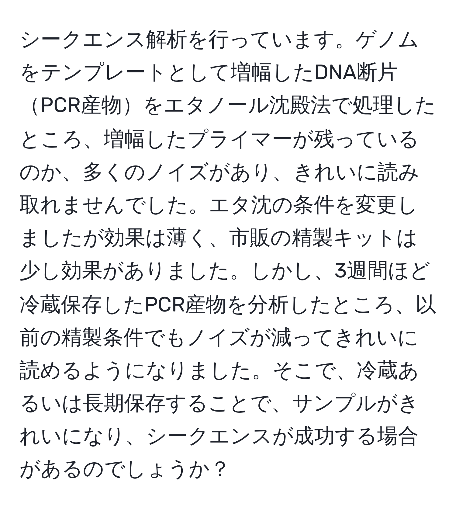 シークエンス解析を行っています。ゲノムをテンプレートとして増幅したDNA断片PCR産物をエタノール沈殿法で処理したところ、増幅したプライマーが残っているのか、多くのノイズがあり、きれいに読み取れませんでした。エタ沈の条件を変更しましたが効果は薄く、市販の精製キットは少し効果がありました。しかし、3週間ほど冷蔵保存したPCR産物を分析したところ、以前の精製条件でもノイズが減ってきれいに読めるようになりました。そこで、冷蔵あるいは長期保存することで、サンプルがきれいになり、シークエンスが成功する場合があるのでしょうか？