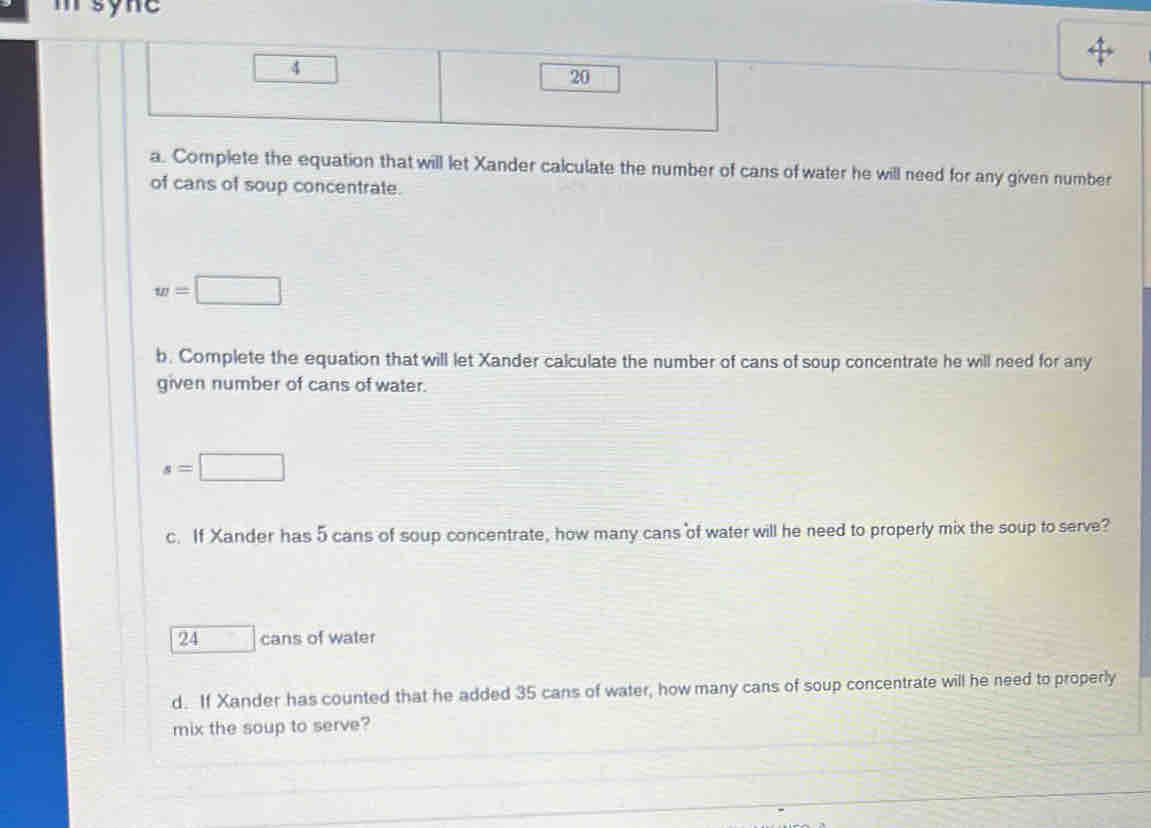 msyne 
4 
20 
a. Complete the equation that will let Xander calculate the number of cans of water he will need for any given number 
of cans of soup concentrate.
w=□
b. Complete the equation that will let Xander calculate the number of cans of soup concentrate he will need for any 
given number of cans of water.
s=□
c. If Xander has 5 cans of soup concentrate, how many cans of water will he need to properly mix the soup to serve?
24 □ cans of water 
d. If Xander has counted that he added 35 cans of water, how many cans of soup concentrate will he need to properly 
mix the soup to serve?