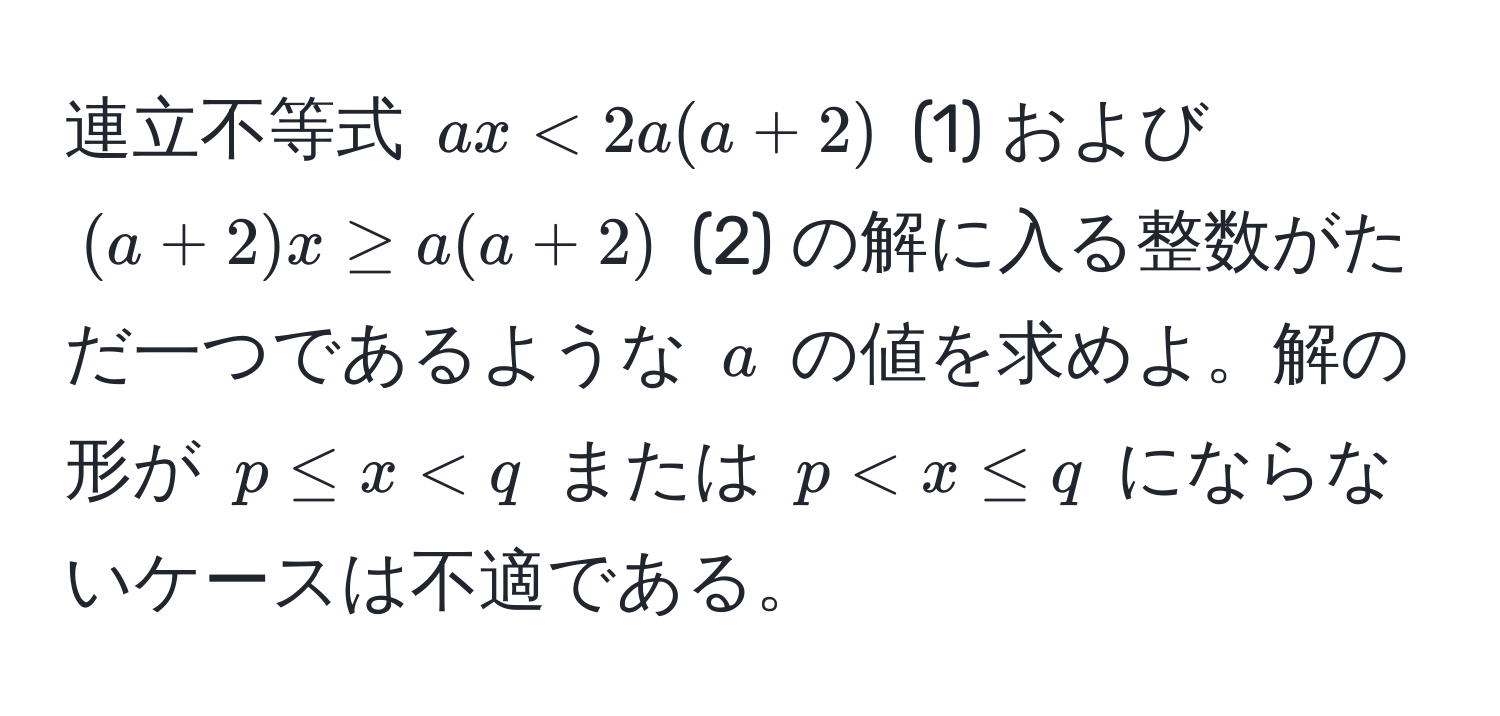 連立不等式 $ax < 2a(a + 2)$ (1) および $(a + 2)x ≥ a(a + 2)$ (2) の解に入る整数がただ一つであるような $a$ の値を求めよ。解の形が $p ≤ x < q$ または $p < x ≤ q$ にならないケースは不適である。