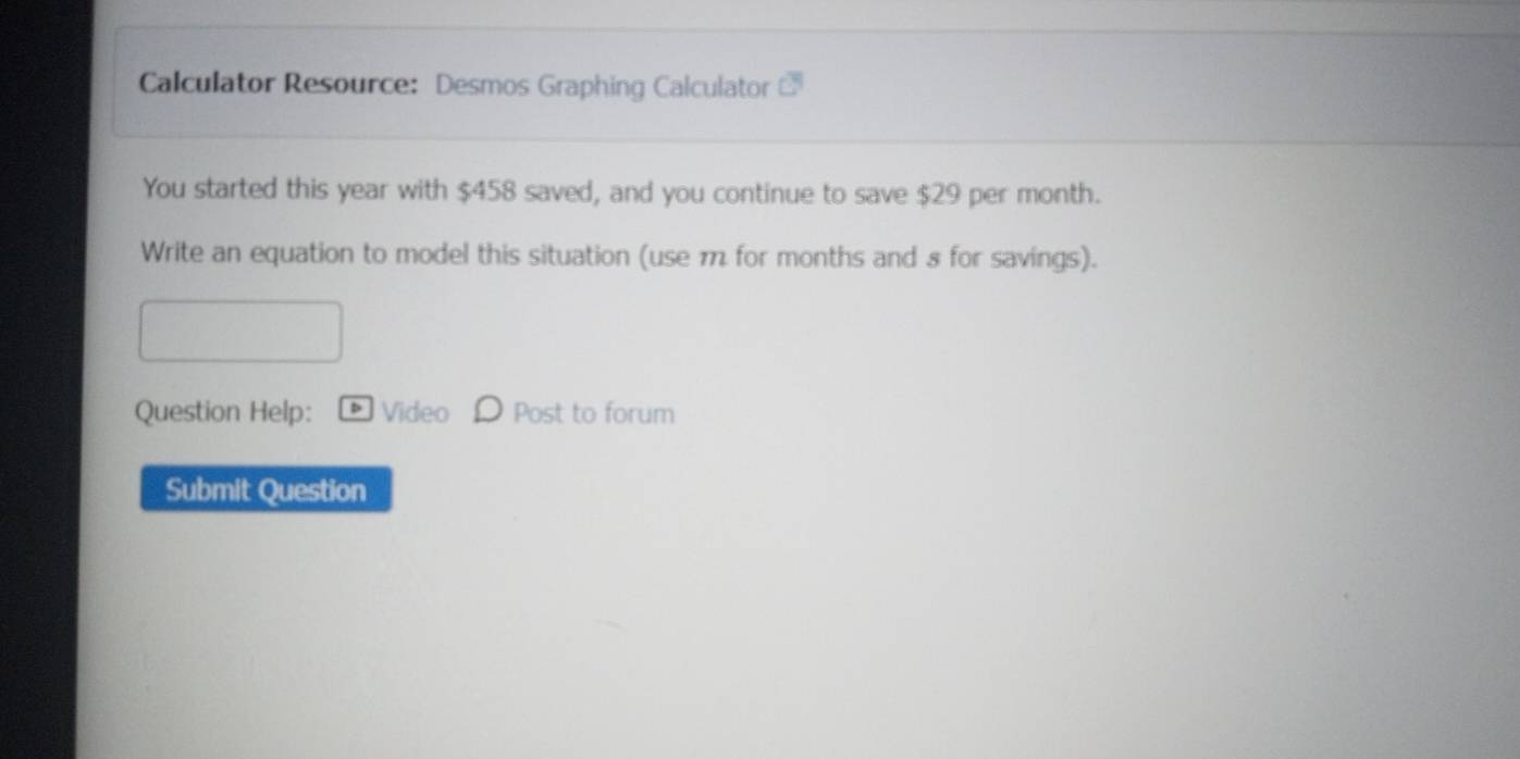 Calculator Resource: Desmos Graphing Calculator 
You started this year with $458 saved, and you continue to save $29 per month. 
Write an equation to model this situation (use m for months and 8 for savings). 
Question Help: Video Post to forum 
Submit Question