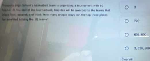 Neepety High Schoal's basketball team is organizing a tournament with 10
3
leams: At the end of the tournament, trophies will be awarded to the teams that
placa Orsi, second; and third: How many unique ways can the top three places
be aarded among the 10 teams? 720
604.800
3, 628,800
Clear All