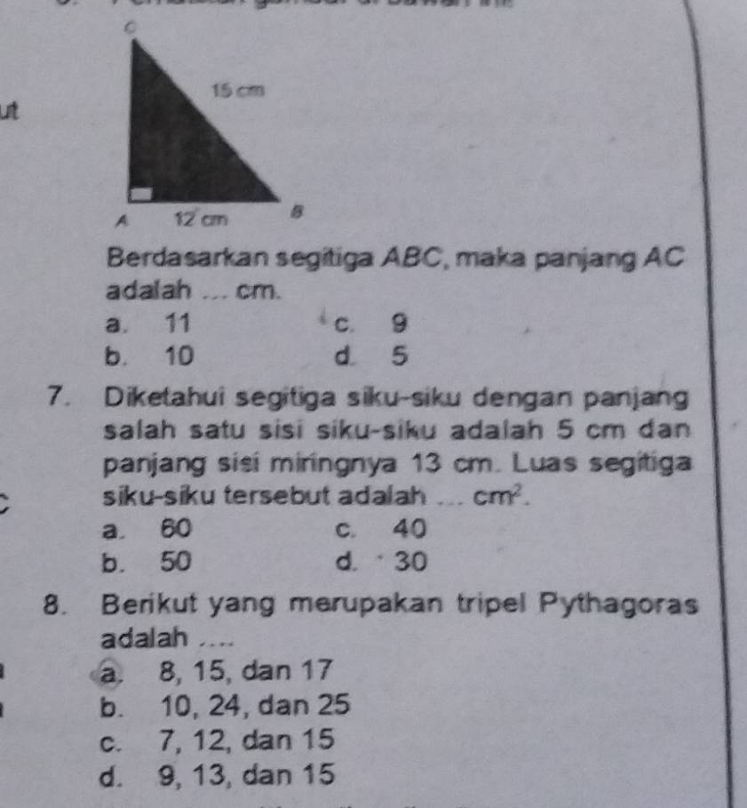 Lt
Berdasarkan segitiga ABC, maka panjang AC
adalah ... cm.
a. 11 c 9
b. 10 d 5
7. Diketahui segitiga siku-siku dengan panjang
salah satu sisi siku-siku adalah 5 cm dan
panjang sisi miringnya 13 cm. Luas segitiga
siku-siku tersebut adalah _ cm^2.
a 60 c. 40
b. 50 d. 30
8. Berikut yang merupakan tripel Pythagoras
adalah ....
a. 8, 15, dan 17
b. 10, 24, dan 25
c. 7, 12, dan 15
d. 9, 13, dan 15