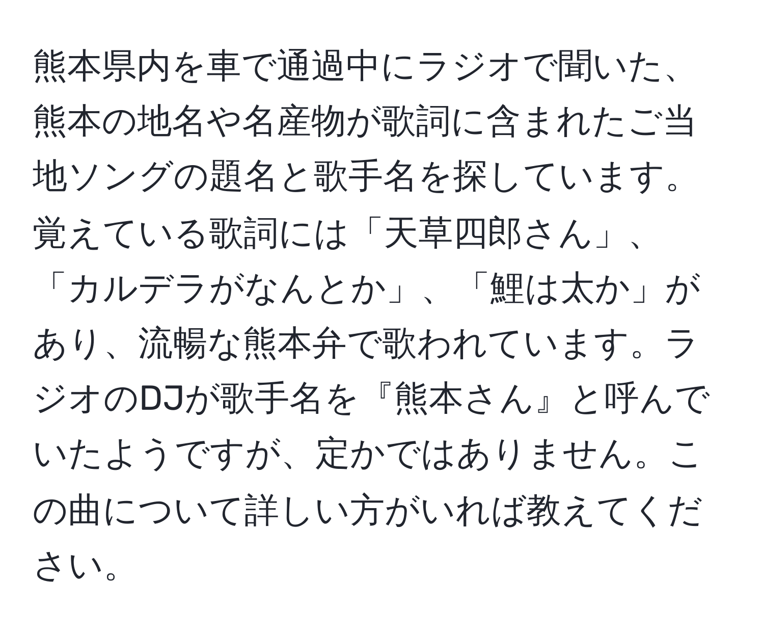 熊本県内を車で通過中にラジオで聞いた、熊本の地名や名産物が歌詞に含まれたご当地ソングの題名と歌手名を探しています。覚えている歌詞には「天草四郎さん」、「カルデラがなんとか」、「鯉は太か」があり、流暢な熊本弁で歌われています。ラジオのDJが歌手名を『熊本さん』と呼んでいたようですが、定かではありません。この曲について詳しい方がいれば教えてください。