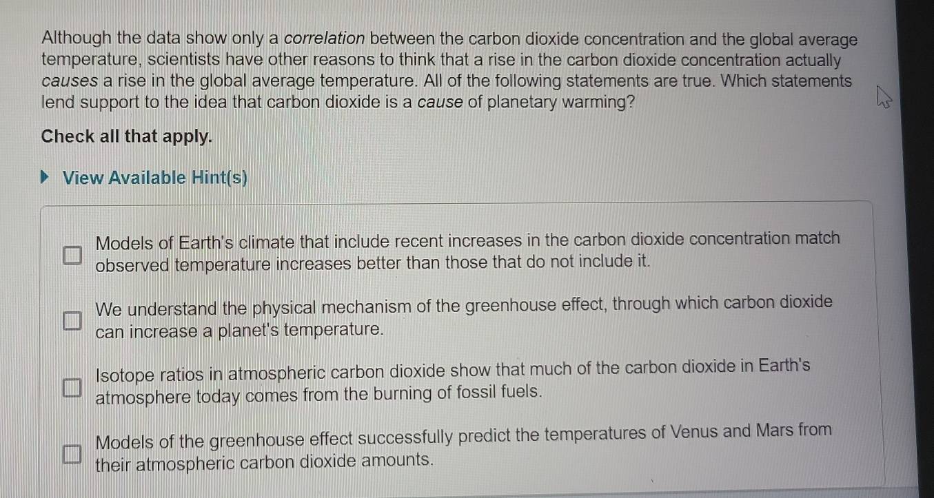 Although the data show only a correlation between the carbon dioxide concentration and the global average
temperature, scientists have other reasons to think that a rise in the carbon dioxide concentration actually
causes a rise in the global average temperature. All of the following statements are true. Which statements
lend support to the idea that carbon dioxide is a cause of planetary warming?
Check all that apply.
View Available Hint(s)
Models of Earth's climate that include recent increases in the carbon dioxide concentration match
observed temperature increases better than those that do not include it.
We understand the physical mechanism of the greenhouse effect, through which carbon dioxide
can increase a planet's temperature.
Isotope ratios in atmospheric carbon dioxide show that much of the carbon dioxide in Earth's
atmosphere today comes from the burning of fossil fuels.
Models of the greenhouse effect successfully predict the temperatures of Venus and Mars from
their atmospheric carbon dioxide amounts.