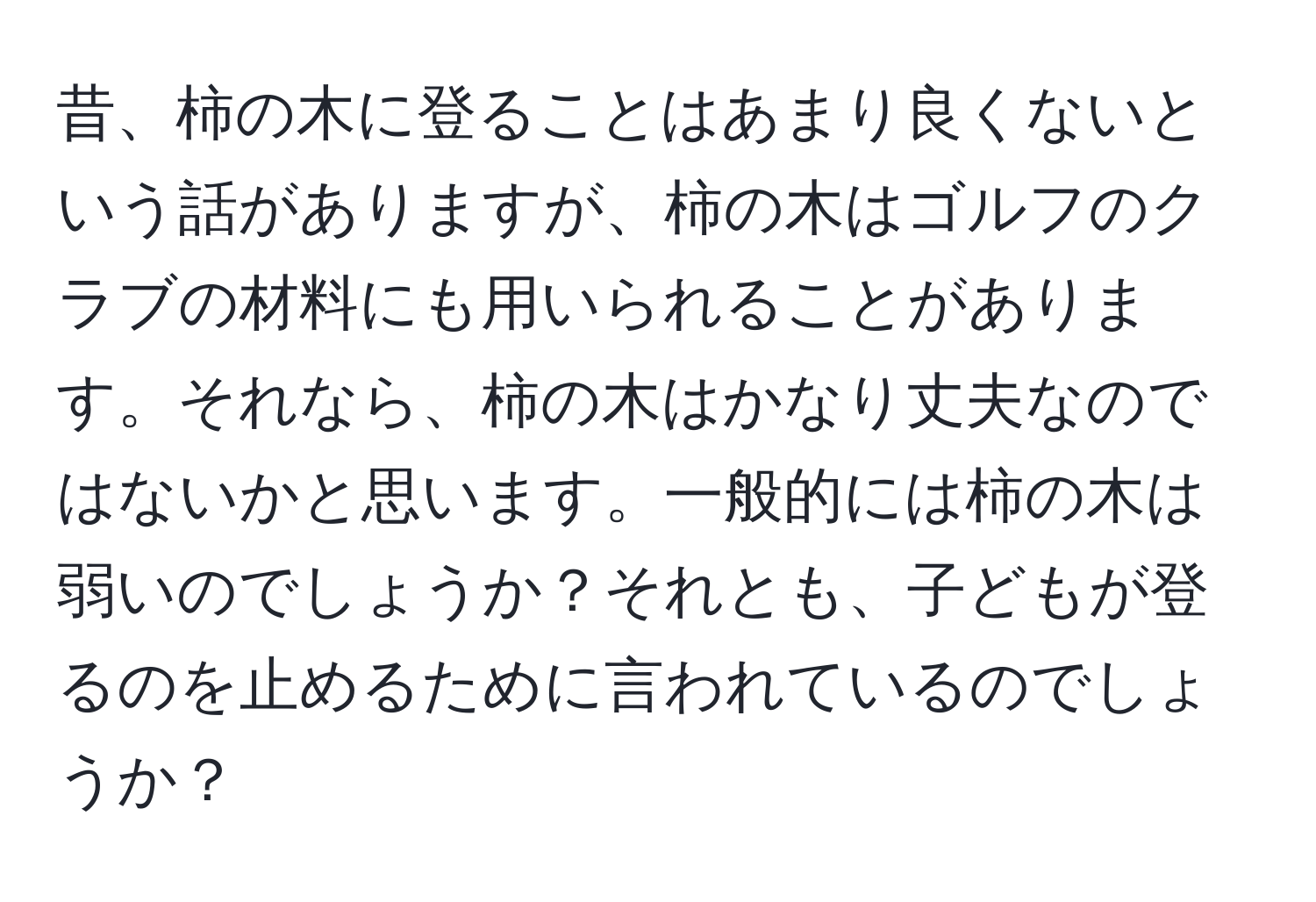 昔、柿の木に登ることはあまり良くないという話がありますが、柿の木はゴルフのクラブの材料にも用いられることがあります。それなら、柿の木はかなり丈夫なのではないかと思います。一般的には柿の木は弱いのでしょうか？それとも、子どもが登るのを止めるために言われているのでしょうか？