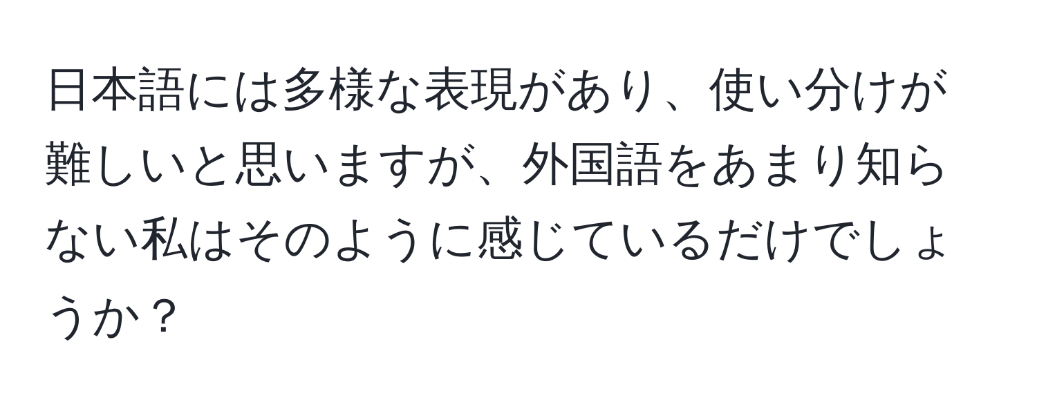 日本語には多様な表現があり、使い分けが難しいと思いますが、外国語をあまり知らない私はそのように感じているだけでしょうか？