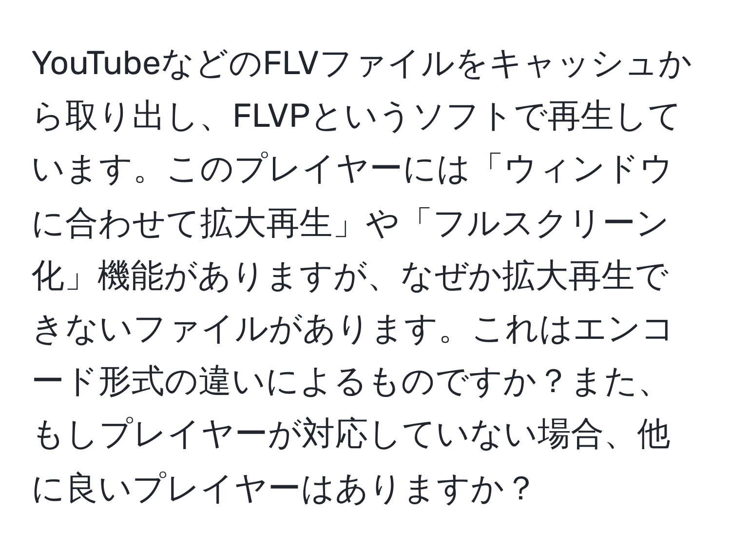 YouTubeなどのFLVファイルをキャッシュから取り出し、FLVPというソフトで再生しています。このプレイヤーには「ウィンドウに合わせて拡大再生」や「フルスクリーン化」機能がありますが、なぜか拡大再生できないファイルがあります。これはエンコード形式の違いによるものですか？また、もしプレイヤーが対応していない場合、他に良いプレイヤーはありますか？