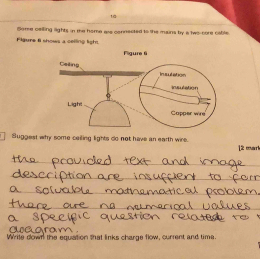 Some ceiling lights in the home are connected to the mains by a two-core cable. 
Figure 6 shows a ceiling light. 
Suggest why some ceiling lights do not have an earth wire. 
[2 mark 
_ 
_ 
_ 
_ 
Write down the equation that links charge flow, current and time.