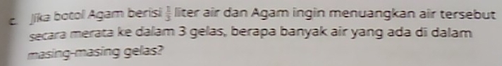 Jíka botol Agam berisi  1/3  liter air dan Agam ingin menuangkan air tersebut 
secara merata ke dalam 3 gelas, berapa banyak air yang ada di dalam 
masing-masing gelas?