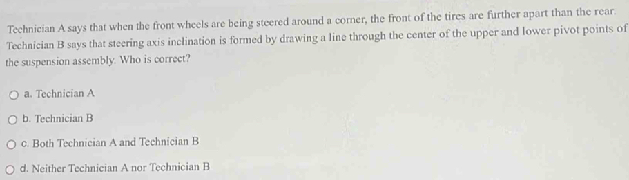 Technician A says that when the front wheels are being steered around a corner, the front of the tires are further apart than the rear.
Technician B says that steering axis inclination is formed by drawing a line through the center of the upper and lower pivot points of
the suspension assembly. Who is correct?
a. Technician A
b. Technician B
c. Both Technician A and Technician B
d. Neither Technician A nor Technician B