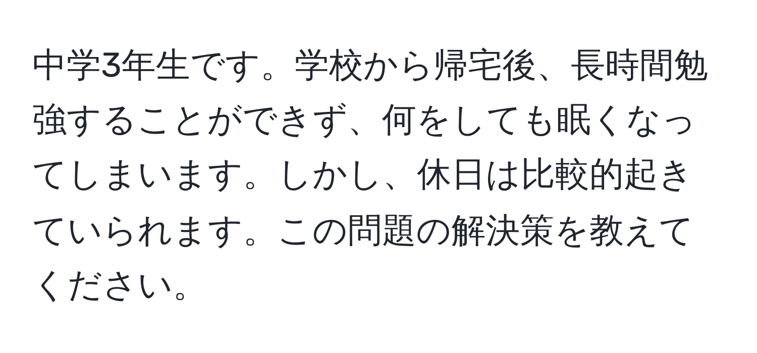 中学3年生です。学校から帰宅後、長時間勉強することができず、何をしても眠くなってしまいます。しかし、休日は比較的起きていられます。この問題の解決策を教えてください。