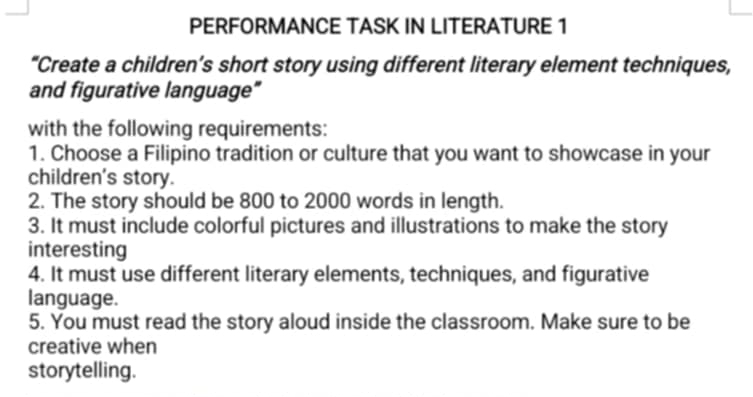 PERFORMANCE TASK IN LITERATURE 1 
“Create a children’s short story using different literary element techniques, 
and figurative language" 
with the following requirements: 
1. Choose a Filipino tradition or culture that you want to showcase in your 
children's story. 
2. The story should be 800 to 2000 words in length. 
3. It must include colorful pictures and illustrations to make the story 
interesting 
4. It must use different literary elements, techniques, and figurative 
language. 
5. You must read the story aloud inside the classroom. Make sure to be 
creative when 
storytelling.