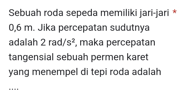 Sebuah roda sepeda memiliki jari-jari *
0,6 m. Jika percepatan sudutnya 
adalah 2 rad/s^2 , maka percepatan 
tangensial sebuah permen karet 
yang menempel di tepi roda adalah 
…