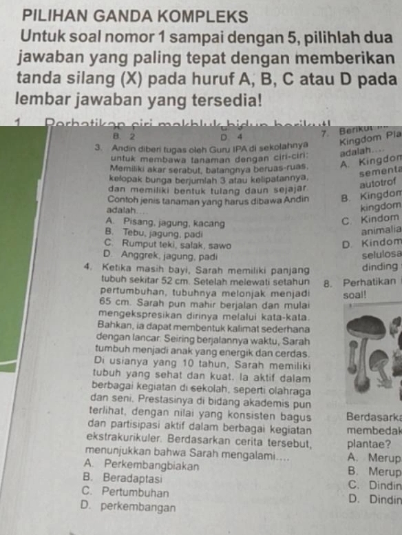 PILIHAN GANDA KOMPLEKS
Untuk soal nomor 1 sampai dengan 5, pilihlah dua
jawaban yang paling tepat dengan memberikan
tanda silang (X) pada huruf A, B, C atau D pada
lembar jawaban yang tersedia!
1      Perhatikan c iri makhlu k hi
B. 2 D. 4
7. Berikul
3. Andin diberi tugas oleh Guru IPA di sekolahnya Kingdom Pla
untuk membawa tanaman dengan ciri-ciri: adalah....
Memiliki akar serabut, batangnya beruas-ruas. A. Kingdon
sementa
kelopak bunga benjumlah 3 atau kelipatannya.
dan memiliki bentuk tulang daun sejajar. autotrof
Contoh jenis tanaman yang harus dibawa Andin B. Kingdom
adalah…
kingdom
A. Pisang, jagung, kacang
C. Kindom
B. Tebu, jagung, padi
animalia
C. Rumput teki, salak, sawo D. Kindom
D. Anggrek, jagung, padi selulosa
4. Ketika masih bayi, Sarah memiliki panjang dinding
tubuh sekitar 52 cm. Setelah melewati setahun 8. Perhatikan
pertumbuhan, tubuhnya melonjak menjadi
65 cm. Sarah pun mahir berjalan dan mulai soal!
mengekspresikan dirinya melalui kata-kata.
Bahkan, ia dapat membentuk kalimat sederhana
dengan lancar. Seiring berjalannya waktu, Sarah
tumbuh menjadi anak yang energik dan cerdas.
Di usianya yang 10 tahun, Sarah memiliki
tubuh yang sehat dan kuat. la aktif dalam
berbagai kegiatan di sekolah, seperti olahraga
dan seni. Prestasinya di bidang akademis pun
terlihat, dengan nilai yang konsisten bagus Berdasark
dan partisipasi aktif dalam berbagai kegiatan membedal
ekstrakurikuler. Berdasarkan cerita tersebut, plantae?
menunjukkan bahwa Sarah mengalami.... A. Merup
A. Perkembangbiakan B. Merup
B. Beradaptasi C. Dindin
C. Pertumbuhan D. Dindin
D. perkembangan