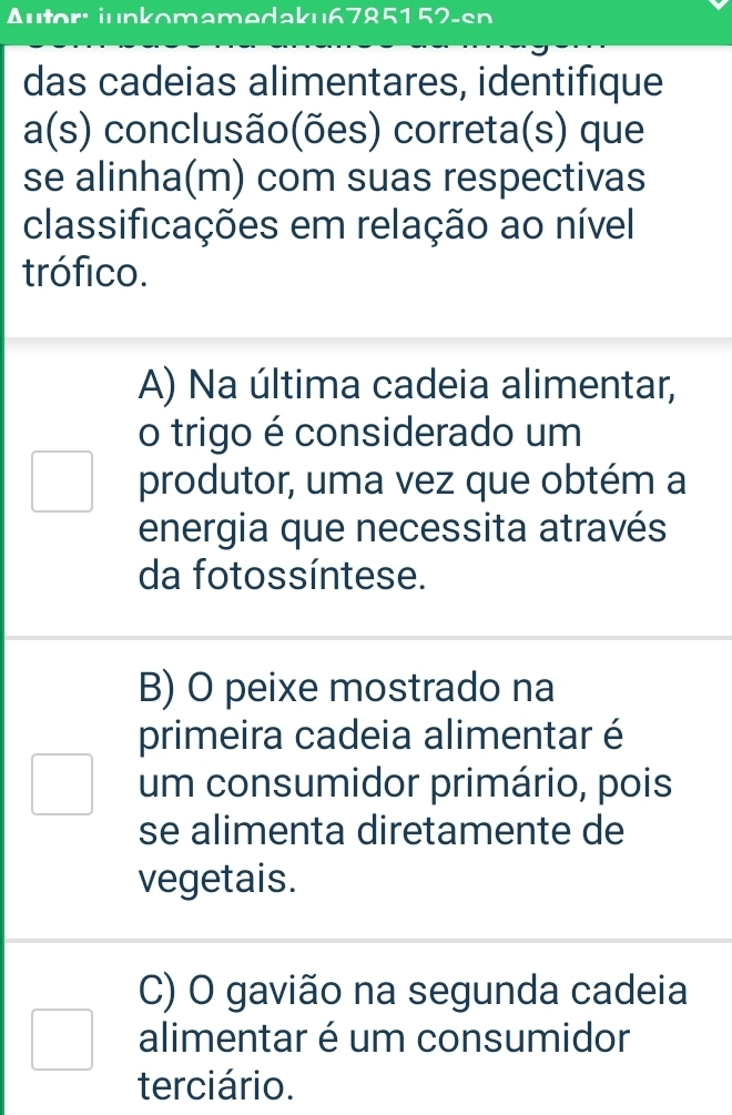 Autor: junkomamedaku6785152-sn
das cadeias alimentares, identifique
a(s) conclusão(ões) correta(s) que
se alinha(m) com suas respectivas
classificações em relação ao nível
trófico.
A) Na última cadeia alimentar,
o trigo é considerado um
produtor, uma vez que obtém a
energia que necessita através
da fotossíntese.
B) O peixe mostrado na
primeira cadeia alimentar é
um consumidor primário, pois
se alimenta diretamente de
vegetais.
C) O gavião na segunda cadeia
alimentar é um consumidor
terciário.